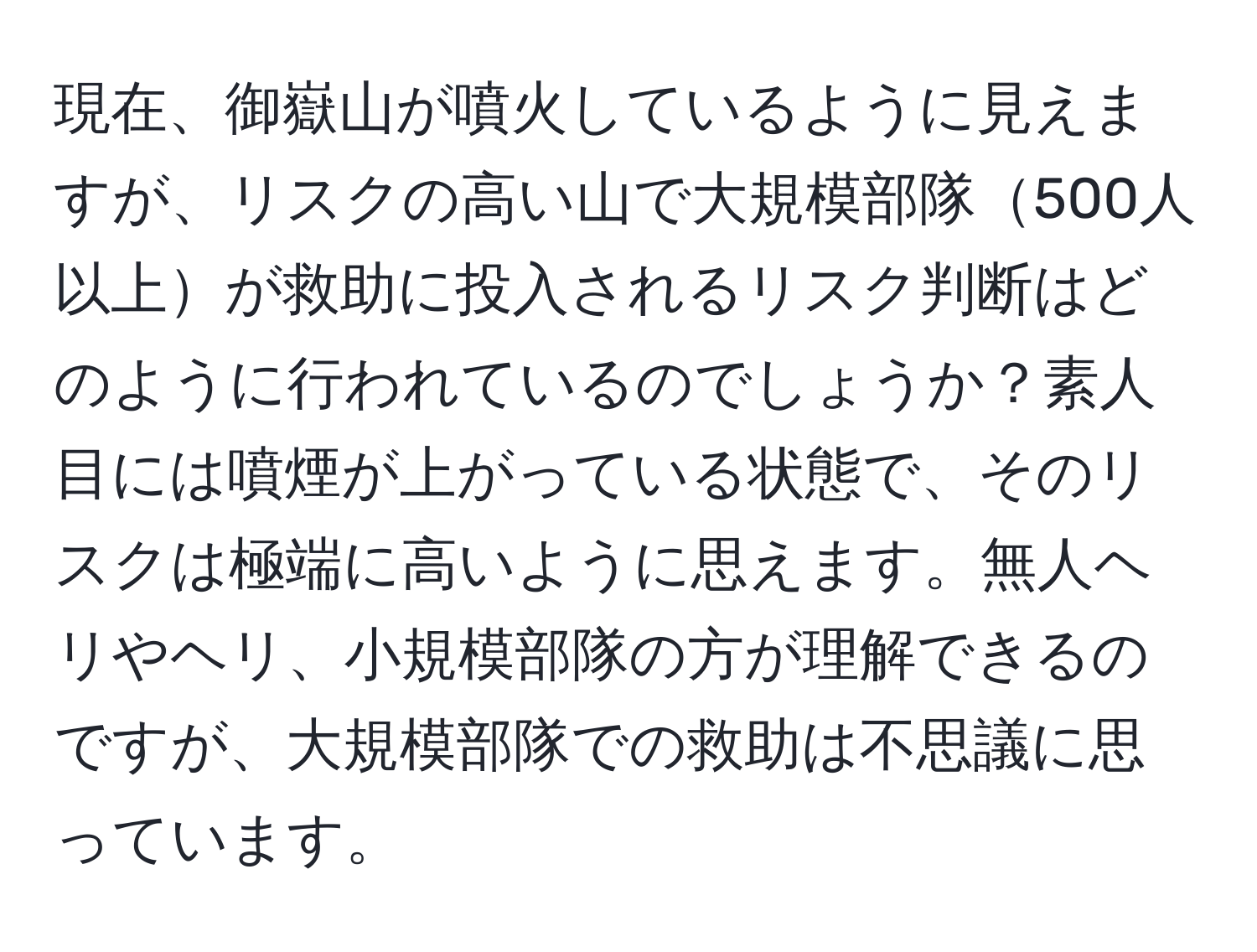 現在、御嶽山が噴火しているように見えますが、リスクの高い山で大規模部隊500人以上が救助に投入されるリスク判断はどのように行われているのでしょうか？素人目には噴煙が上がっている状態で、そのリスクは極端に高いように思えます。無人ヘリやヘリ、小規模部隊の方が理解できるのですが、大規模部隊での救助は不思議に思っています。