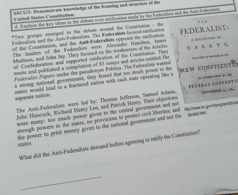 SSCG3: Demonstrate knowledge of the framing and structure of the 
United States Constitution. 
d. Explain the key ideas in the debate over ratification made by the Federalists and the Anti-Federalists. 
*Two groups emerged in the debate around the Constitution - the 
Federalists and the Anti-Federalists. The Federalists favored ratification FEDERALIST: 
of the Constitution, and the Anti-Federalists opposed the ratification. 
The leaders of the Federalists were: Alexander Hamilton, James 
Madison, and John Jay. They focused on the weaknesses of the Articles E S S A Y S, A COLLECTION OB 
of Confederation and supported ratification of the Constitution. They 
wrote and published a compilation of 85 essays and articles entitled The WRITEEM IN SAYOUR OF TIE 
Federalist Papers under the pseudonym Publius. The Federalists wanted 
a strong national government; they feared that too much power to the new constitutio 
separate nation. states would lead to a fractured nation with each state operating like a 
A ACreeD UFON by THB 
The Anti-Federalists were led by: Thomas Jefferson, Samuel Adams, FED ER A L CO N V E N T I SepteMer 13, 1787. 
John Hancock, Richard Henry Lee, and Patrick Henry. Their objections 
were many: too much power given to the central government and not 
enough powers to the states, no provisions to protect civil liberties, and http://www.loc.gowir /program/bib/ous 
the power to print money given to the national government and not the deralist himi 
states 
What did the Anti-Federalists demand before agreeing to ratify the Constitution? 
_