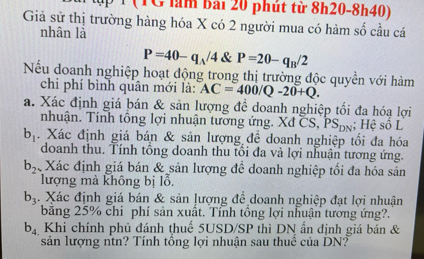 ậ 1 ( T G làm bai 20 phút từ 8h20-8h40) 
Giả sử thị trường hàng hóa X có 2 người mua có hàm số cầu cá 
nhân là
P=40-q_A/4 & P=20-q_B/2
Nếu doanh nghiệp hoạt động trong thị trường độc quyền với hàm 
chi phí bình quân mới là: AC=400/Q-20+Q. 
a. Xác định giá bán & sản lượng để doanh nghiệp tối đa hóạ lợi 
nhuận. Tính tổng lợi nhuận tương ứng. Xđ CS, PS_DN; Hệ số L
b_1. Xác định giá bán & sản lượng để doanh nghiệp tối đa hóa 
doanh thu. Tính tông doanh thu tôi đa và lợi nhuận tương ứng.
b_2 Xác định giá bán & sản lượng để doanh nghiệp tối đa hóa sản 
lượng mà không bị lỗ.
b_3. Xác định giá bán & sản lượng để doanh nghiệp đạt lợi nhuận 
băng 25% chi phí sản xuất. Tính tông lợi nhuận tương ứng?.
b_4. Khi chính phủ đánh thuế 5USD /SP thì DN ấn định giá bán & 
sản lượng ntn? Tính tổng lợi nhuận sau thuế của DN?