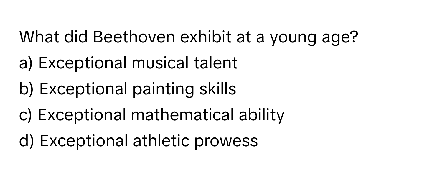 What did Beethoven exhibit at a young age?

a) Exceptional musical talent
b) Exceptional painting skills
c) Exceptional mathematical ability
d) Exceptional athletic prowess