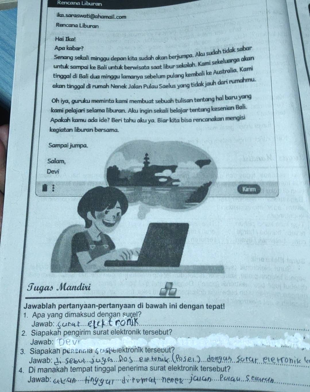 Rencana Liburan 
ika.saraswati@ahamail.com 
Rencana Liburan 
Hai Ika! 
Apa kabar? 
Senang sekali minggu depan kita sudah akan berjumpa. Aku sudah tidak sabar 
untuk sampaí ke Balī untuk berwisata saat libur sekolah. Kami sekeluarga akan 
tinggal di Bali dua minggu lamanya sebelum pulang kembali ke Australia, Kami 
akan tinggal di rumah Nenek Jalan Pulau Saelus yang tidak jauh dari rumahmu. 
Oh iya, guruku meminta kami membuat sebuah tulisan tentang hal baru yang 
kami pelajari selama liburan. Aku ingin sekali belajar tentang kesenian Bali. 
Apakah kamu ada ide? Beri tahu aku ya. Biar kita bisa rencanakan mengisi 
kegiatan liburan bersama. 
Sampai jumpa. 
Salam, 
Devi 
Kirim 
Tugas Mandiri 
Jawablah pertanyaan-pertanyaan di bawah ini dengan tepat! 
1. Apa yang dimaksud dengan surel? 
Jawab: 
2. Siapakah pengirim surat elektronik tersebut? 
Jawab: 
3. Siapakah henma Soop elektroník tersebut? 
Jawab: 
4. Di manakah tempat tinggal penerima surat elektronik tersebut? 
Jawab: