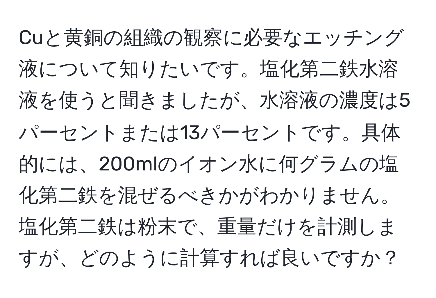 Cuと黄銅の組織の観察に必要なエッチング液について知りたいです。塩化第二鉄水溶液を使うと聞きましたが、水溶液の濃度は5パーセントまたは13パーセントです。具体的には、200mlのイオン水に何グラムの塩化第二鉄を混ぜるべきかがわかりません。塩化第二鉄は粉末で、重量だけを計測しますが、どのように計算すれば良いですか？