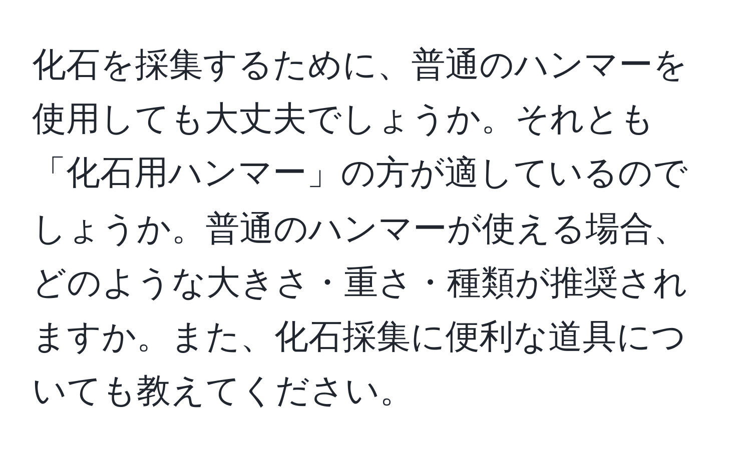 化石を採集するために、普通のハンマーを使用しても大丈夫でしょうか。それとも「化石用ハンマー」の方が適しているのでしょうか。普通のハンマーが使える場合、どのような大きさ・重さ・種類が推奨されますか。また、化石採集に便利な道具についても教えてください。