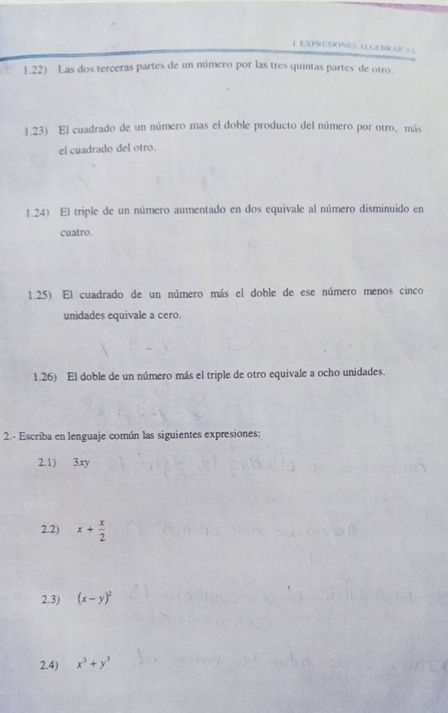 EXPRESÍONES ALGEBRAICAS
1.22) Las dos terceras partes de un número por las tres quintas partes de otro.
1.23) El cuadrado de un número mas el doble producto del número por otro. más
el cuadrado del otro.
1.24) El triple de un número aumentado en dos equivale al número disminuido en
cuatro.
1.25) El cuadrado de un número más el doble de ese número menos cinco
unidades equivale a cero.
1.26) El doble de un número más el triple de otro equivale a ocho unidades.
2.- Escriba en lenguaje común las siguientes expresiones:
2.1) 3xy
2.2) x+ x/2 
2.3) (x-y)^2
2.4) x^3+y^3