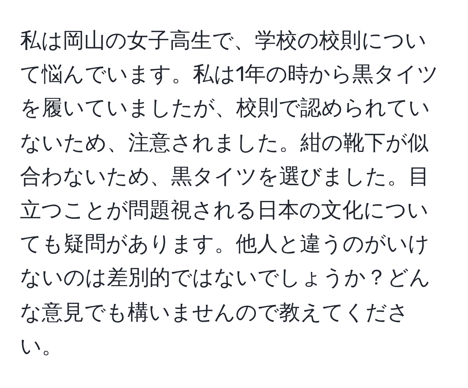 私は岡山の女子高生で、学校の校則について悩んでいます。私は1年の時から黒タイツを履いていましたが、校則で認められていないため、注意されました。紺の靴下が似合わないため、黒タイツを選びました。目立つことが問題視される日本の文化についても疑問があります。他人と違うのがいけないのは差別的ではないでしょうか？どんな意見でも構いませんので教えてください。