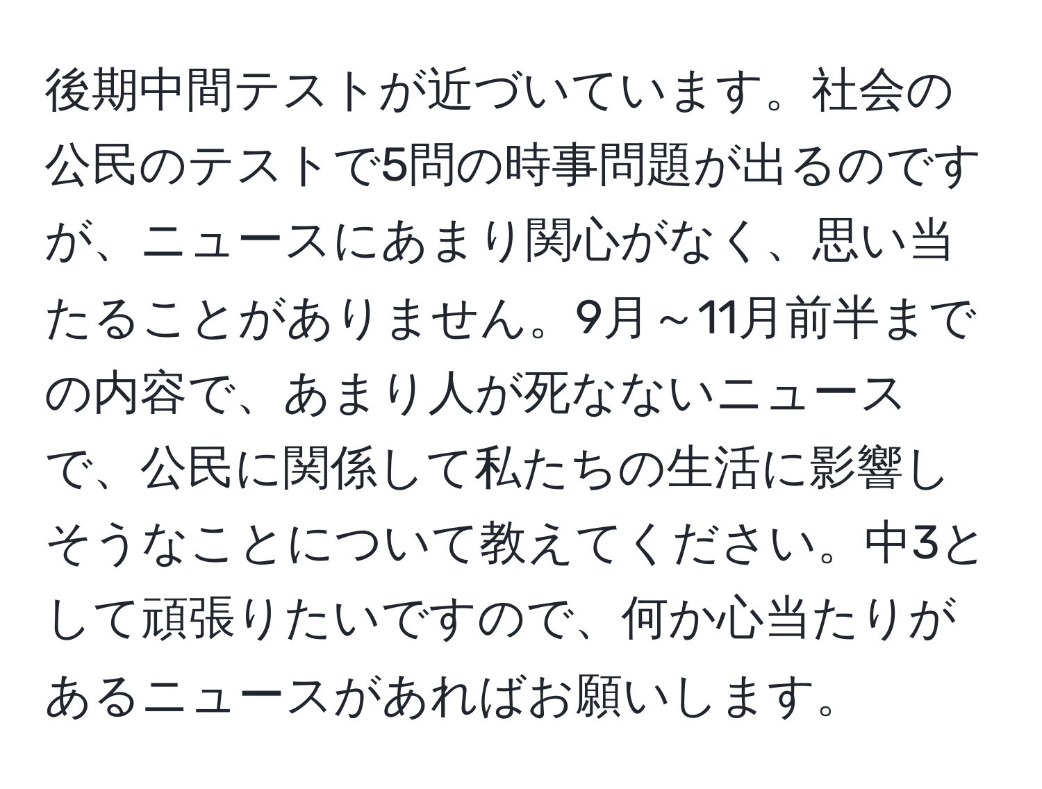 後期中間テストが近づいています。社会の公民のテストで5問の時事問題が出るのですが、ニュースにあまり関心がなく、思い当たることがありません。9月～11月前半までの内容で、あまり人が死なないニュースで、公民に関係して私たちの生活に影響しそうなことについて教えてください。中3として頑張りたいですので、何か心当たりがあるニュースがあればお願いします。