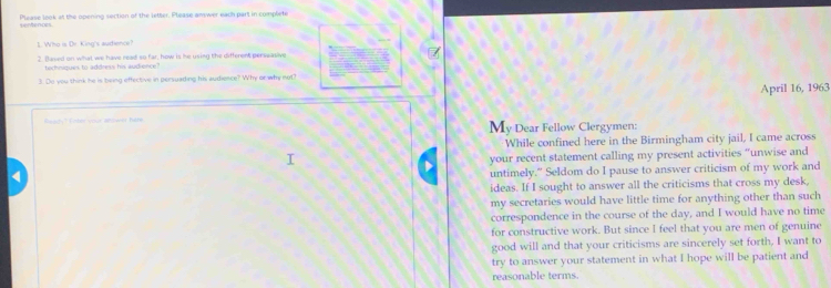 Please look at the opening section of the letter. Please amwer each part in complete 
sentences 
1. Who is Dr. King's audience? 
2. Baved on what we have read so far, how is he using the different perseasive 
tochniques to address his audience? 
3. Do you think he is being effective in persuading his audience? Why or why not? 
April 16, 1963 
Ready? Enter your anower tire My Dear Fellow Clergymen: 
While confined here in the Birmingham city jail, I came across 
your recent statement calling my present activities “unwise and 
untimely.” Seldom do I pause to answer criticism of my work and 
ideas. If I sought to answer all the criticisms that cross my desk, 
my secretaries would have little time for anything other than such 
correspondence in the course of the day, and I would have no time 
for constructive work. But since I feel that you are men of genuine 
good will and that your criticisms are sincerely set forth, I want to 
try to answer your statement in what I hope will be patient and 
reasonable terms.