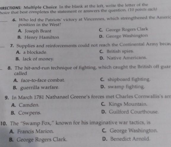 DIRECTIONS: Multiple Choice In the blank at the left, write the letter of the
hoice that best completes the statement or answers the question. (10 points each)
_6. Who led the Patriots' victory at Vincennes, which strengthened the Americ
position in the West?
A. Joseph Brant C. George Rogers Clark
B. Henry Hamilton D. George Washington
_
7. Supplies and reinforcements could not reach the Continental Army becau
A. a blockade C. British spies.
B. lack of money D. Native Americans.
_
8. The hit-and-run technique of fighting, which caught the British off guar
called
A. face-to-face combat. C. shipboard fighting
B. guerrilla warfare. D. swamp fighting.
9. In March 1781 Nathanael Greene's forces met Charles Cornwallis's arn
A. Camden. C. Kings Mountain.
B. Cowpens. D. Guilford Courthouse.
10. The “Swamp Fox,” known for his imaginative war tactics, is
A. Francis Marion. C. George Washington.
B. George Rogers Clark. D. Benedict Arnold.