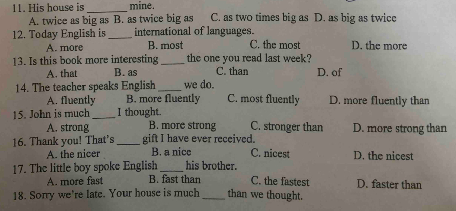 His house is _mine.
A. twice as big as B. as twice big as C. as two times big as D. as big as twice
12. Today English is _international of languages.
A. more B. most C. the most D. the more
13. Is this book more interesting _the one you read last week?
A. that B. as C. than D. of
14. The teacher speaks English _we do.
A. fluently B. more fluently C. most fluently D. more fluently than
15. John is much _I thought.
A. strong B. more strong C. stronger than D. more strong than
16. Thank you! That's _gift I have ever received.
A. the nicer B. a nice C. nicest D. the nicest
17. The little boy spoke English _his brother.
A. more fast B. fast than C. the fastest D. faster than
18. Sorry we’re late. Your house is much _than we thought.