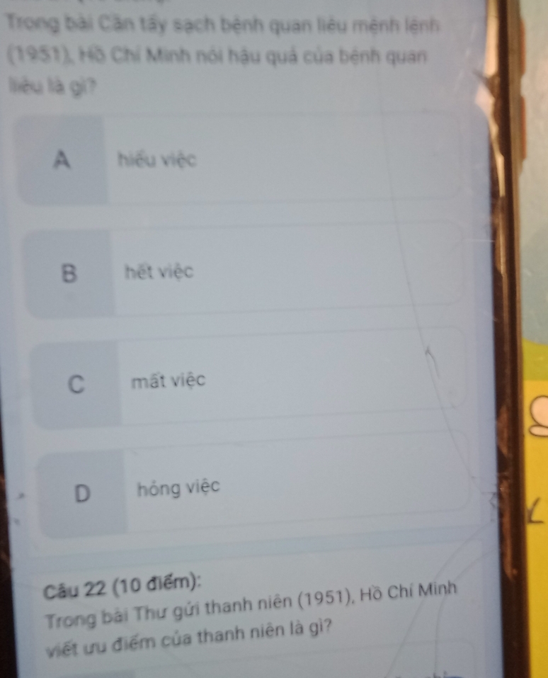 Trong bài Cần tấy sạch bệnh quan liêu mệnh lệnh
(1951), Hồ Chí Minh nói hậu quả của bệnh quan
liêu là gì?
A hiểu việc
B hết việc
C mất việc
D hóng việc
Câu 22 (10 điểm):
Trong bài Thư gửi thanh niên (1951), Hồ Chí Minh
viết ưu điểm của thanh niên là gì?