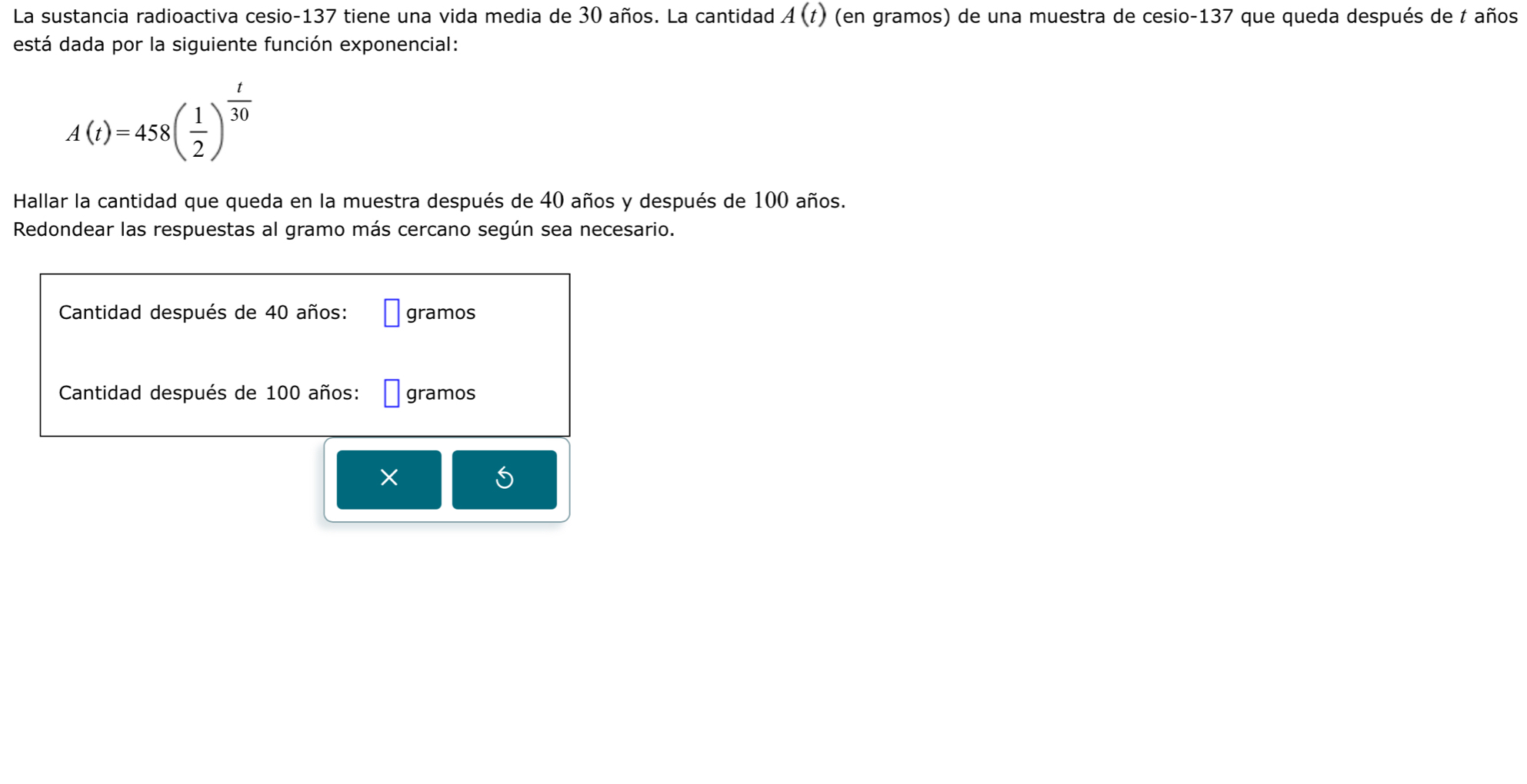 La sustancia radioactiva cesio- 137 tiene una vida media de 30 años. La cantidad A(t) (en gramos) de una muestra de cesio -137 que queda después de t años 
está dada por la siguiente función exponencial:
A(t)=458( 1/2 )^ t/30 
Hallar la cantidad que queda en la muestra después de 40 años y después de 100 años. 
Redondear las respuestas al gramo más cercano según sea necesario. 
Cantidad después de 40 años : □ gramos
Cantidad después de 100 años : □ gramos
X
5