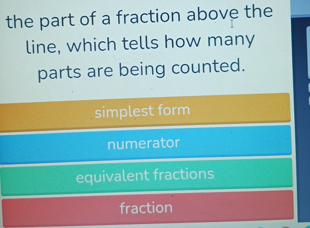 the part of a fraction above the
line, which tells how many
parts are being counted.
simplest form
numerator
equivalent fractions
fraction