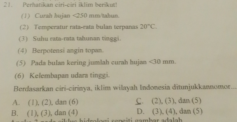 Perhatikan ciri-ciri iklim berikut!
(1) Curah hujan <250 mm/tahun.
(2) Temperatur rata-rata bulan terpanas 20^nC. 
(3) Suhu rata-rata tahunan tinggi.
(4) Berpotensi angin topan.
(5) Pada bulan kering jumlah curah hujan <30 mm.
(6) Kelembapan udara tinggi.
Berdasarkan ciri-cirinya, iklim wilayah Indonesia ditunjukkannomor.
A. (1), (2), dan (6) C、 (2),(3) , dan (5)
B. (1),(3) , dan (4) D. (3),(4) , dan (5)
S s h idrolo gi sepeiti gambar ada la h