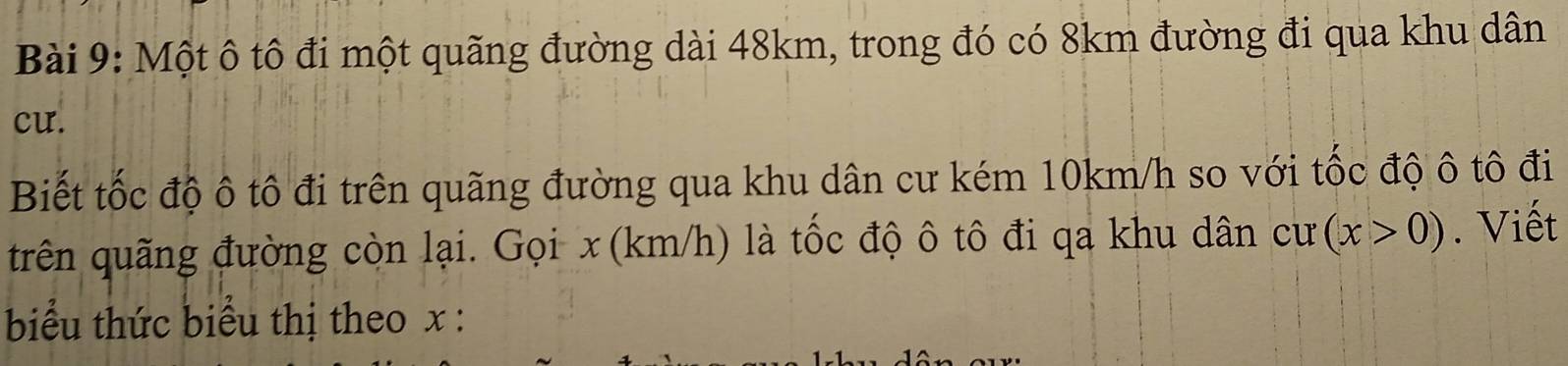 Một ô tô đi một quãng đường dài 48km, trong đó có 8km đường đi qua khu dân 
cu. 
Biết tốc độ ô tô đi trên quãng đường qua khu dân cư kém 10km/h so với tốc độ ô tô đi 
trên quãng đường còn lại. Gọi x (km/h) là tốc độ ô tô đi qa khu dân cư (x>0). Viết 
biểu thức biểu thị theo x :