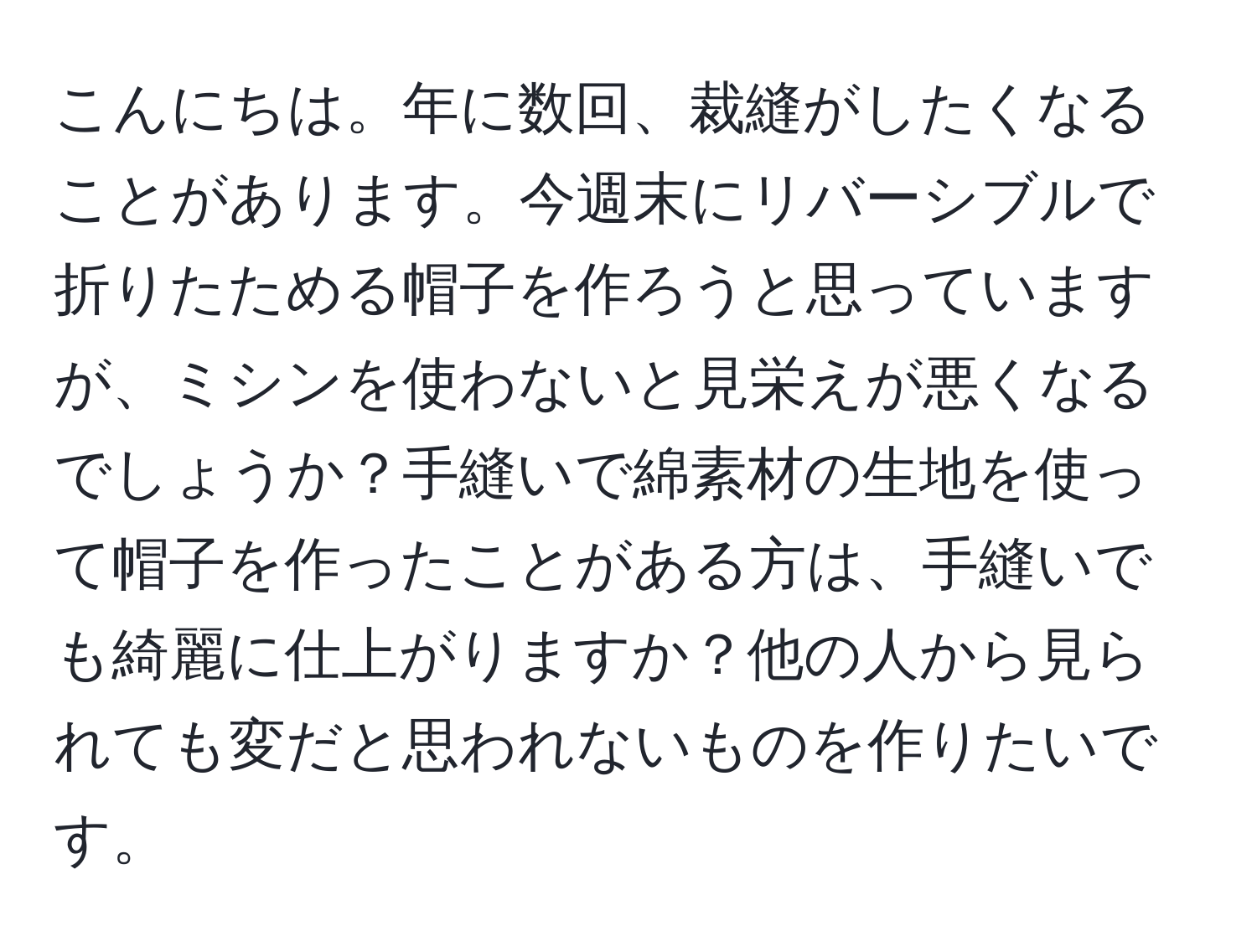 こんにちは。年に数回、裁縫がしたくなることがあります。今週末にリバーシブルで折りたためる帽子を作ろうと思っていますが、ミシンを使わないと見栄えが悪くなるでしょうか？手縫いで綿素材の生地を使って帽子を作ったことがある方は、手縫いでも綺麗に仕上がりますか？他の人から見られても変だと思われないものを作りたいです。