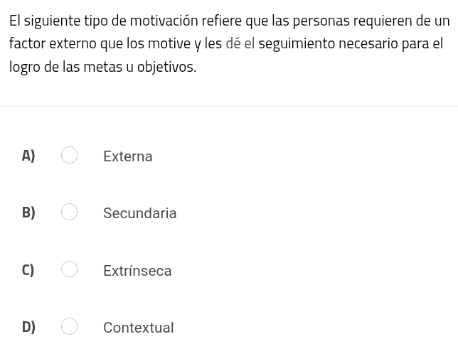 El siguiente tipo de motivación refiere que las personas requieren de un
factor externo que los motive y les dé el seguimiento necesario para el
logro de las metas u objetivos.
A) Externa
B) Secundaria
C) Extrínseca
D) Contextual