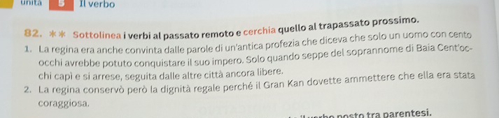 unita 5 Il verbo 
82. ** Sottolinea i verbi al passato remoto e cerchia quello al trapassato prossimo. 
1. La regina era anche convinta dalle parole di un'antica profezia che diceva che solo un uomo con cento 
occhi avrebbe potuto conquistare il suo impero. Solo quando seppe del soprannome di Baia Cent'oc- 
chi capì e si arrese, seguita dalle altre città ancora libere. 
2. La regina conservò però la dignità regale perché il Gran Kan dovette ammettere che ella era stata 
coraggiosa. 
a posto tra parentesi.