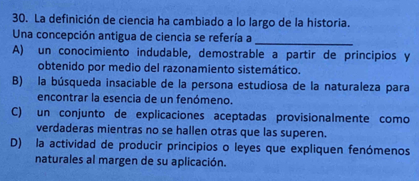 La definición de ciencia ha cambiado a lo largo de la historia.
Una concepción antigua de ciencia se refería a_
A) un conocimiento indudable, demostrable a partir de principios y
obtenido por medio del razonamiento sistemático.
B) la búsqueda insaciable de la persona estudiosa de la naturaleza para
encontrar la esencia de un fenómeno.
C) un conjunto de explicaciones aceptadas provisionalmente como
verdaderas mientras no se hallen otras que las superen.
D) la actividad de producir principios o leyes que expliquen fenómenos
naturales al margen de su aplicación.