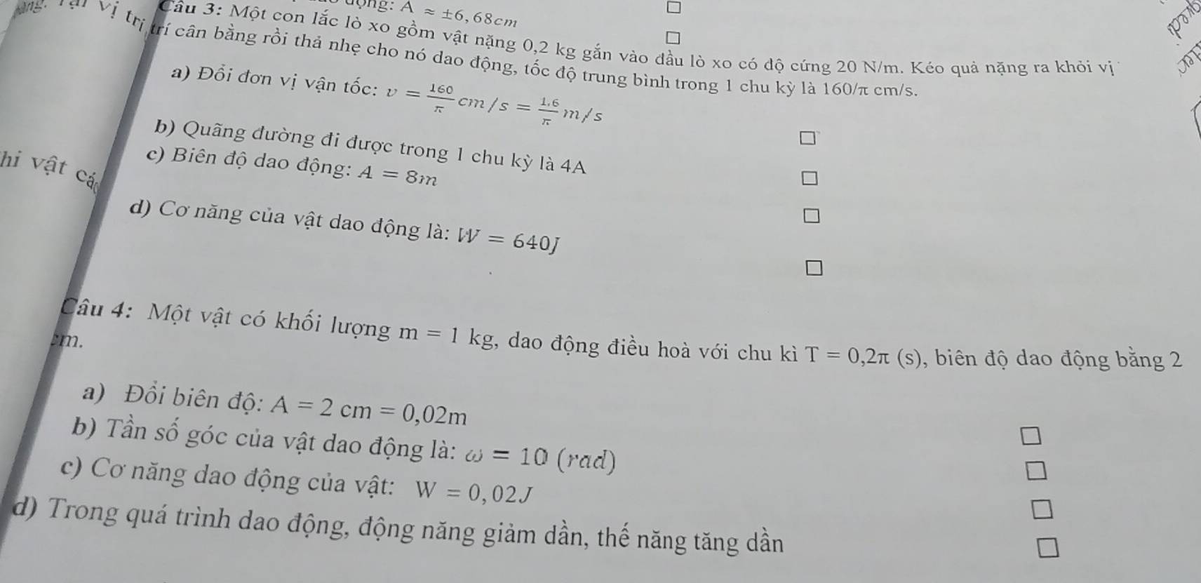 dong: Aapprox ± 6,68cm
Vị trị 
Câu 3: Một con lắc lò xo gồm vật nặng 0,2 kg gắn vào đầu lò xo có độ cứng 20 N/m. Kéo quả nặng ra khỏi vị 
trí cân bằng rồi thả nhẹ cho nó dao động, tốc độ trung bình trong 1 chu kỳ là 160/π cm/s. 
a) Đổi đơn vị vận tốc: v= 160/π  cm/s= (1.6)/π  m/s
b) Quãng đường đi được trong 1 chu kỳ là 4A 
c) Biên độ dao động: A=8m
hi vật cá 
d) Cơ năng của vật dao động là: W=640J
Câu 4: Một vật có khối lượng m=1kg , dao động điều hoà với chu kì T=0,2π (s) , biên độ dao động bằng 2
cm. 
a) Đổi biên độ: A=2cm=0,02m
b) Tần số góc của vật dao động là: omega =10 (rad) 
c) Cơ năng dao động của vật: W=0,02J
d) Trong quá trình dao động, động năng giảm dần, thế năng tăng dần