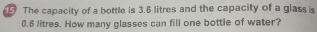 The capacity of a bottle is 3.6 litres and the capacity of a glass is
0.6 litres. How many glasses can fill one bottle of water?