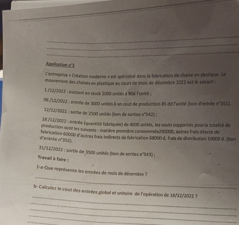 Application n°1 
L'entreprise « Création moderne » est spécialisé dans la fabrication de chaise en plastique. Le 
mouvement des chaises en plastique au cours de mois de décembre 2022 est le suvant : 
1 /12/2022 : existant en stock 2000 unités à 90d l'unité ; 
06 /12/2022 : entrée de 3000 unités à un cout de production 85 dd l'unité (bon d'entrée n°351). 
12/12/2022 : sartie de 2500 unités (bon de sorties 8
=542); 
18 /12/2022 : entrée (quantité fabriquée) de 4000 unités, les couts supportés pour la totalité de 
production sont les suivants : matière première consommée200000, autres frais directe de 
fabrication 60000 d'autres frais indirects de fabrication 68000 d, frais de distribution 10000 d. (bon 
d'entrée n (352). 
31/12/2022 : sortie de 3500 unités (bon de sorties n°'543) ; 
Travail à faire : 
_ 
1-a-Que représente les entrées de mois de décembre ? 
_ 
b- Calculez le cout des entrées global et unitaire de l'opération de 18/12/2022 ? 
_ 
_ 
_ 
_