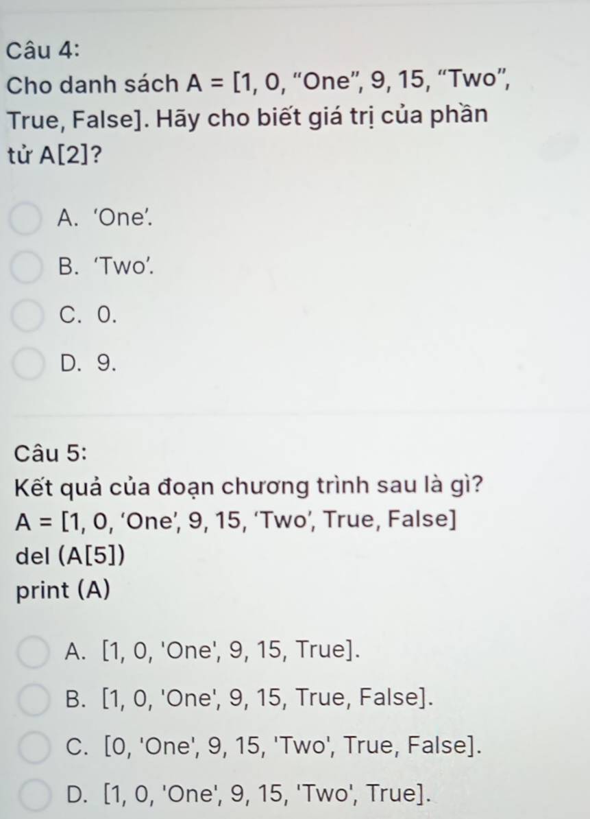 Cho danh sách A=[1,0 , “One”, 9, 15, “Two”,
True, False]. Hãy cho biết giá trị của phần
tử A[2] ?
A. ‘One’.
B. ‘Two’.
C. 0.
D. 9.
Câu 5:
Kết quả của đoạn chương trình sau là gì?
A=[1,0 , ‘One’, 9, 15, ‘Two’, True, False]
del (A[5])
print (A)
A. [1, ∩ , 'One', 9, 15, True].
B. [1,0. 'One', 9, 15, True, False].
C. [0, 'One', 9, 15, 'Two', True, False].
D. [1,0, 'One', 9, 15, 'Two', True].