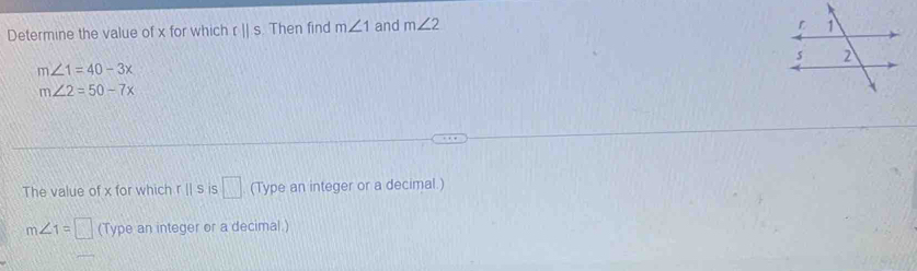 Determine the value of x for which 0||S. Then find m∠ 1 and m∠ 2
m∠ 1=40-3x
m∠ 2=50-7x
The value of x for which r || s is (Type an integer or a decimal.) □
m∠ 1=□ (Type an integer or a decimal )