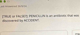 Last Answered 26/9/24 
[TRUE or FALSE?]: PENICILLIN is an antibiotic that was 
discovered by ACCIDENT. 
ITR