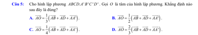 Cho hình lập phương ABCD.A' B'C'D'. Gọi O là tâm của hình lập phương. Khẳng định nào
sau đây là đúng?
A. overline AO= 1/3 (overline AB+overline AD+overline AA'). overline AO= 1/2 (overline AB+overline AD+overline AA'). 
B.
C. overline AO= 1/4 (overline AB+overline AD+overline AA'). overline AO= 2/3 (overline AB+overline AD+overline AA'). 
D.