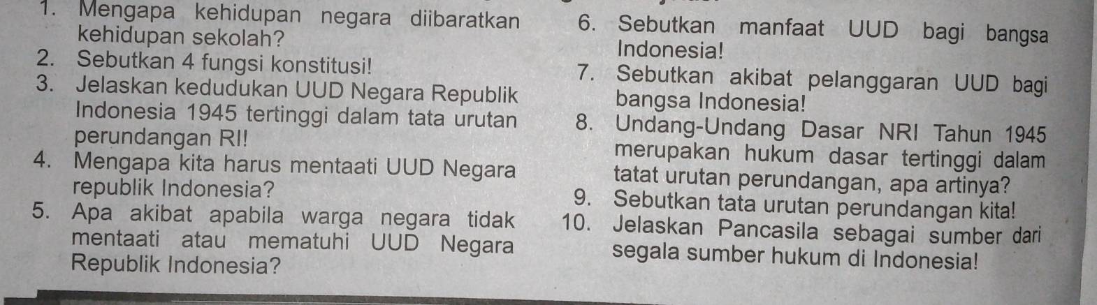 Mengapa kehidupan negara diibaratkan 6. Sebutkan manfaat UUD bagi bangsa 
kehidupan sekolah? Indonesia! 
2. Sebutkan 4 fungsi konstitusi! 7. Sebutkan akibat pelanggaran UUD bagi 
3. Jelaskan kedudukan UUD Negara Republik bangsa Indonesia! 
Indonesia 1945 tertinggi dalam tata urutan 8. Undang-Undang Dasar NRI Tahun 1945 
perundangan RI! merupakan hukum dasar tertinggi dalam 
4. Mengapa kita harus mentaati UUD Negara tatat urutan perundangan, apa artinya? 
republik Indonesia? 9. Sebutkan tata urutan perundangan kita! 
5. Apa akibat apabila warga negara tidak 10. Jelaskan Pancasila sebagai sumber dari 
mentaati atau mematuhi UUD Negara segala sumber hukum di Indonesia! 
Republik Indonesia?