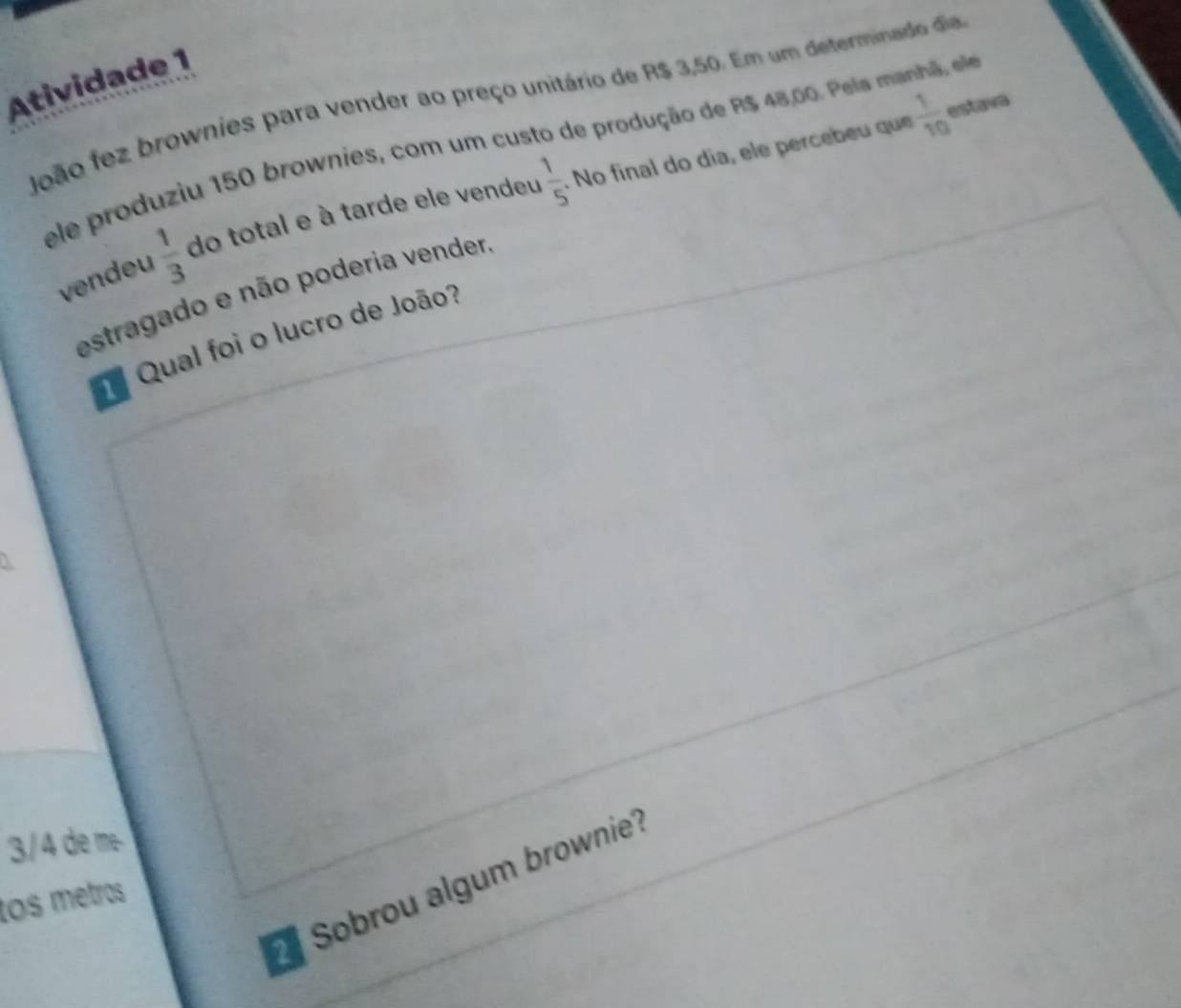 Atividade ¹ 
João fez brownies para vender ao preço unitário de R$ 3,50. Em um determinado dia
 1/10  estava 
ele produziu 150 brownies, com um custo de produção de R$ 48,00. Pela manhã, e 
vendeu  1/3  do total e à tarde ele vendeu  1/5 . No final do día, ele percebeu que 
estragado e não poderia vender 
Qual foi o lucro de João?
3/4 de me 
Sobrou algum brownie 
los metros