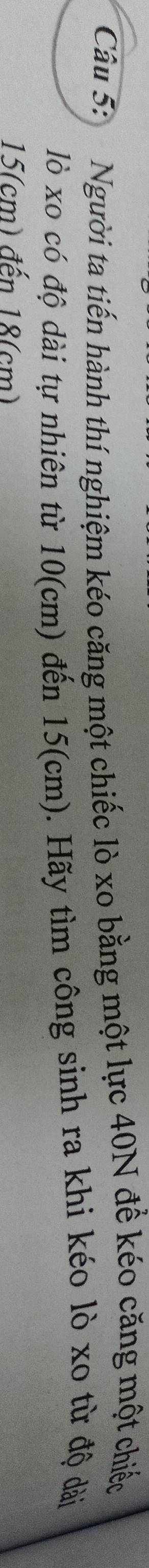 Người ta tiến hành thí nghiệm kéo căng một chiếc lò xo bằng một lực 40N để kéo căng một chiếc 
lò xo có độ dài tự nhiên từ 10(cm) đến 15(cm). Hãy tìm công sinh ra khi kéo lò xo từ độ dài
15(cm) đến 18(cm)