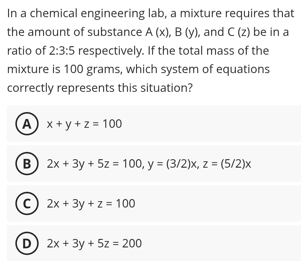 In a chemical engineering lab, a mixture requires that
the amount of substance A(x), B(y) , and C(z) be in a
ratio of 2:3:5 respectively. If the total mass of the
mixture is 100 grams, which system of equations
correctly represents this situation?
A x+y+z=100
B 2x+3y+5z=100, y=(3/2)x, z=(5/2)x
C 2x+3y+z=100
D 2x+3y+5z=200