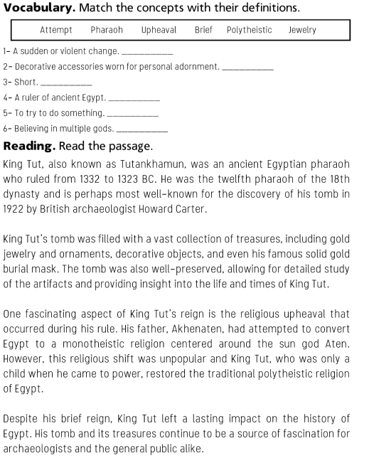 Vocabulary. Match the concepts with their definitions.
Attempt Pharaoh Upheaval Brief Polytheistic Jewelry
1- A sudden or violent change._
2- Decorative accessories worn for personal adornment._
3- Short._
4- A ruler of ancient Egypt._
5- To try to do something._
6- Believing in multiple gods._
Reading. Read the passage.
King Tut, also known as Tutankhamun, was an ancient Egyptian pharaoh
who ruled from 1332 to 1323 BC. He was the twelfth pharaoh of the 18th
dynasty and is perhaps most well-known for the discovery of his tomb in
1922 by British archaeologist Howard Carter.
King Tut's tomb was filled with a vast collection of treasures, including gold
jewelry and ornaments, decorative objects, and even his famous solid gold
burial mask. The tomb was also well-preserved, allowing for detailed study
of the artifacts and providing insight into the life and times of King Tut.
One fascinating aspect of King Tut's reign is the religious upheaval that
occurred during his rule. His father, Akhenaten, had attempted to convert
Egypt to a monotheistic religion centered around the sun god Aten.
However, this religious shift was unpopular and King Tut, who was only a
child when he came to power, restored the traditional polytheistic religion
of Egypt.
Despite his brief reign, King Tut left a lasting impact on the history of
Egypt. His tomb and its treasures continue to be a source of fascination for
archaeologists and the general public alike.