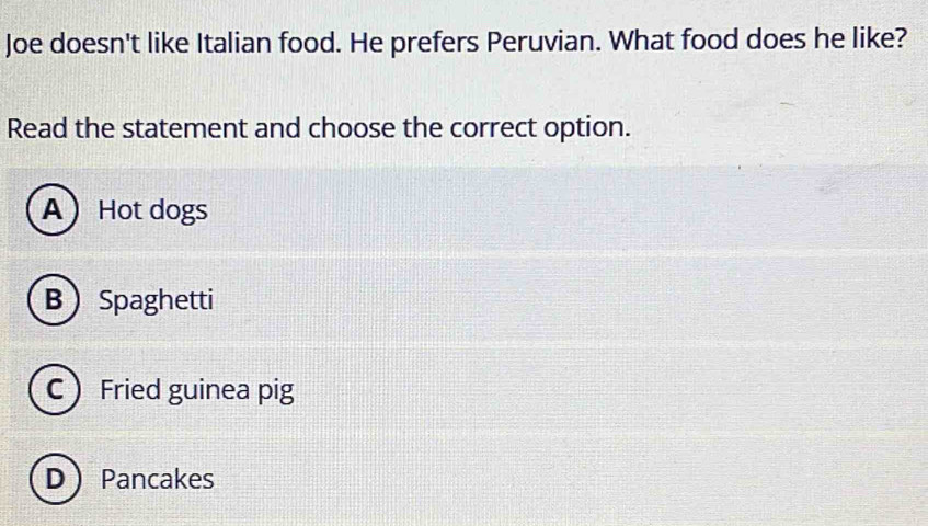 Joe doesn't like Italian food. He prefers Peruvian. What food does he like?
Read the statement and choose the correct option.
A Hot dogs
B Spaghetti
C Fried guinea pig
DPancakes