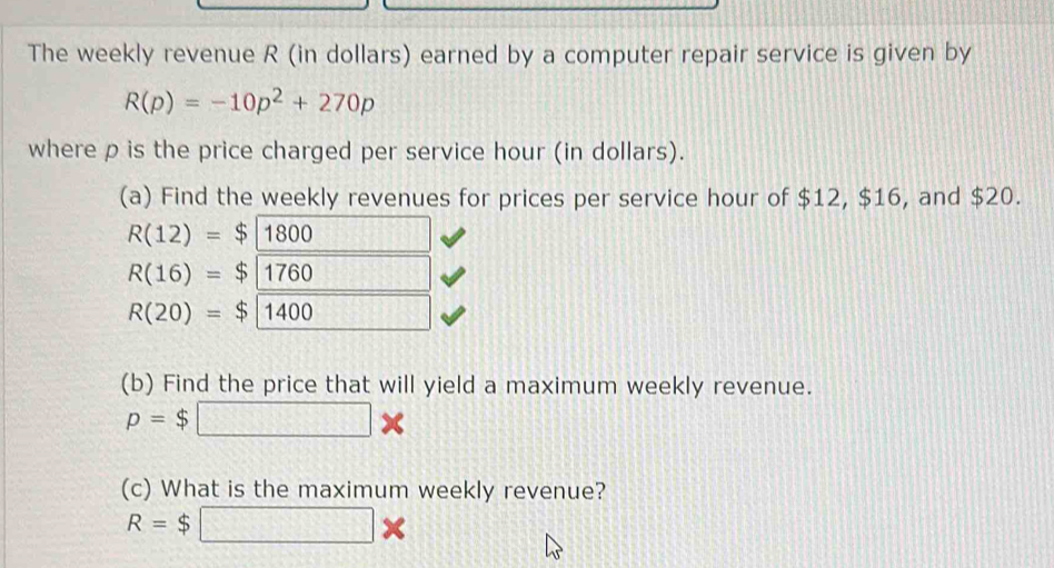 The weekly revenue R (in dollars) earned by a computer repair service is given by
R(p)=-10p^2+270p
where p is the price charged per service hour (in dollars). 
(a) Find the weekly revenues for prices per service hour of $12, $16, and $20.
R(12)=$1800
R(16)=$1760
R(20)= $| 1400 1 
(b) Find the price that will yield a maximum weekly revenue.
p=$□ *
(c) What is the maximum weekly revenue?
R=$□ *