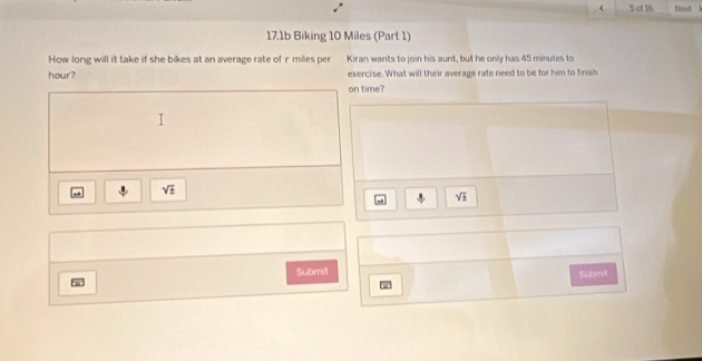 of 16 Himod, 1 
17.1b Biking 10 Miles (Part 1) 
How long will it take if she bikes at an average rate of r miles per Kiran wants to join his aunt, but he only has 45 minutes to 
hour? exercise. What will their average rate need to be for him to finish 
on time?
sqrt(± )
| sqrt(1) 
Submit Subm 
w