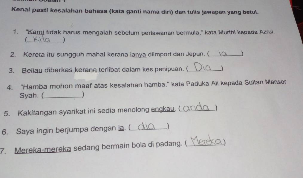 Kenal pasti kesalahan bahasa (kata ganti nama diri) dan tulis jawapan yang betul. 
1. “Kami tidak harus mengalah sebelum perlawanan bermula,” kata Murthi kepada Azrul. 
_ 
_) 
2. Kereta itu sungguh mahal kerana ianya diimport dari Jepun. (_ ) 
3. Beliau diberkas kerana terlibat dalam kes penipuan. (_ 
) 
4. “Hamba mohon maaf atas kesalahan hamba,” kata Paduka Ali kepada Sultan Mansor 
Syah. (_ ) 
5. Kakitangan syarikat ini sedia menolong engkau. (_ ) 
6. Saya ingin berjumpa dengan ia. (_ ) 
7. Mereka-mereka sedang bermain bola di padang. (_ )