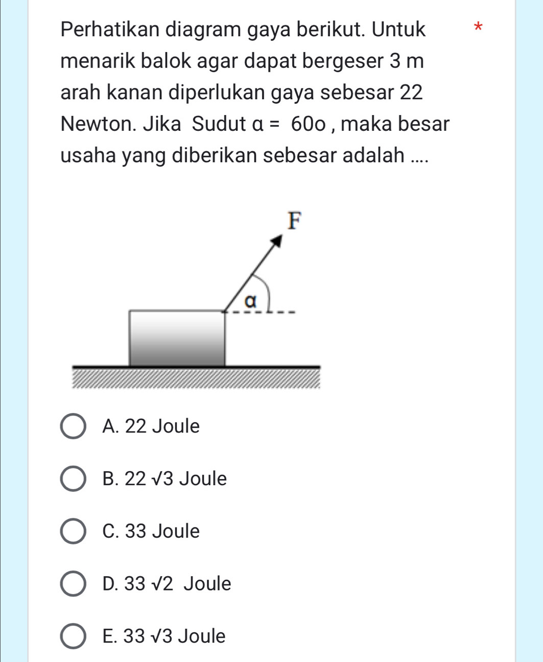 Perhatikan diagram gaya berikut. Untuk *
menarik balok agar dapat bergeser 3 m
arah kanan diperlukan gaya sebesar 22
Newton. Jika Sudut a=60o , maka besar
usaha yang diberikan sebesar adalah ....
F
a
A. 22 Joule
B. 22sqrt(3) Joule
C. 33 Joule
D. 33sqrt(2) Joule
E. 33 sqrt(3) Joule