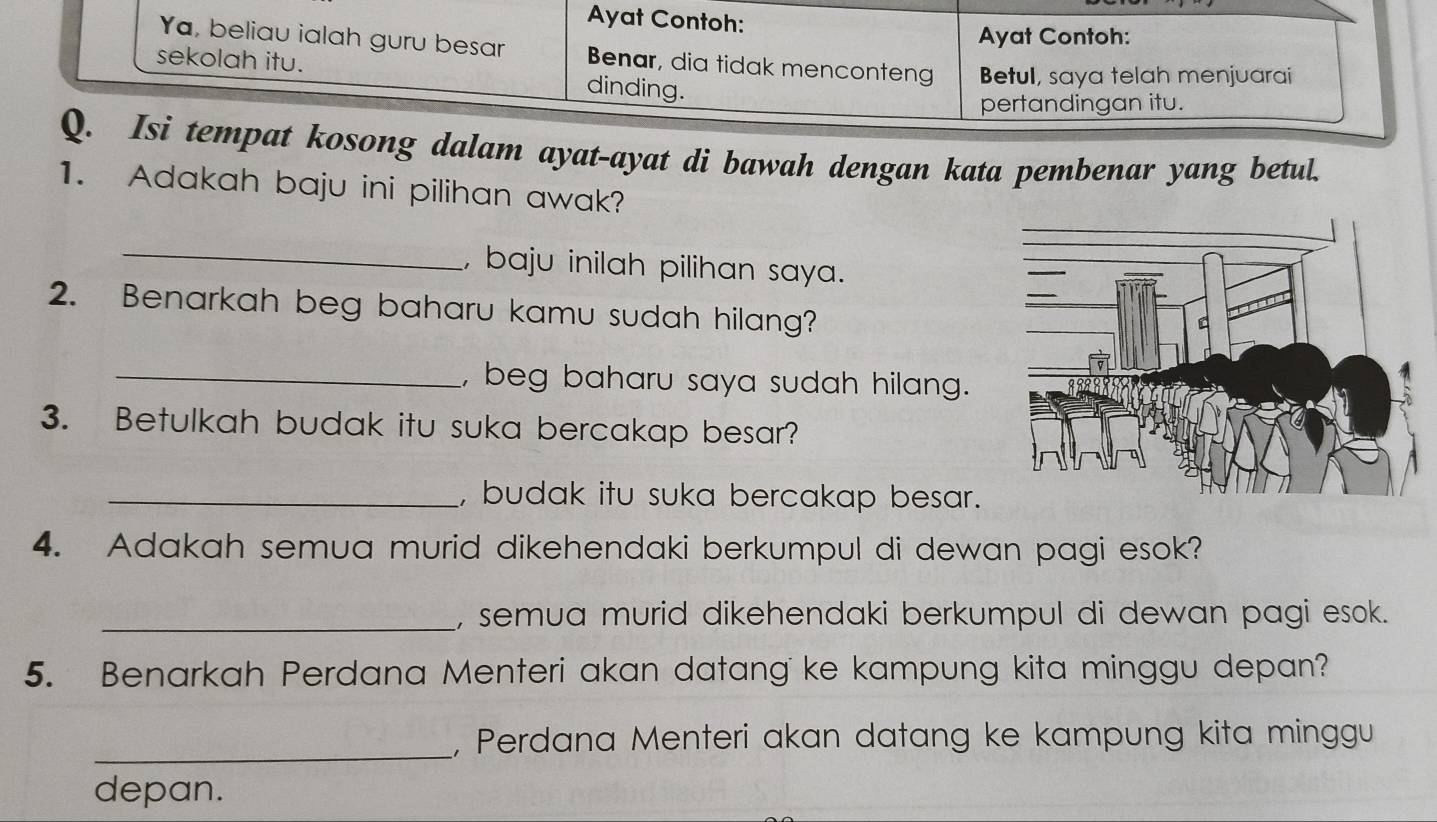 Ayat Contoh: 
Ayat Contoh: 
Ya, beliau ialah guru besar Benar, dia tidak menconteng Betul, saya telah menjuarai 
sekolah itu. dinding. 
pertandingan itu. 
Q. Isi tempat kosong dalam ayat-ayat di bawah dengan kata pembenar yang betul. 
1. Adakah baju ini pilihan awak? 
_ 
, baju inilah pilihan saya . 
2. Benarkah beg baharu kamu sudah hilang? 
_, beg baharu saya sudah hilang. 
3. Betulkah budak itu suka bercakap besar? 
_, budak itu suka bercakap besar. 
4. Adakah semua murid dikehendaki berkumpul di dewan pagi esok? 
_, semua murid dikehendaki berkumpul di dewan pagi esok. 
5. Benarkah Perdana Menteri akan datang ke kampung kita minggu depan? 
_ 
, Perdana Menteri akan datang ke kampung kita minggu 
depan.