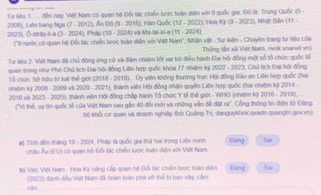 a mm ?
Tư liệu 1. ... đến nay, Việt Nam có quan hệ Đổi tác chiến lược toàn diện với 9 quốc gia. Đồ là: Trung Quốc (5 -
2008), Liên bang Nga (7 - 2012), Ấn Đô (9 - 2016), Hàn Quốc (12-2022 ), Hoa Kỳ (9 - 2023), Nhật Bản (11 -
2023), Ô-xtrây-li-a (3 - 2024), Pháp 10-2024) và Ma-lai-xi-a (11-2024)
("9 nước có quan hệ Đối tác chiến lược toàn diện với Việt Nam", Nhân vật - Sự kiện - Chuyên trang tư liệu của
Thông tần xã Việt Nam, nvsk vnanet.vn)
Tư liệu 2. Việt Nam đã chủ động ứng cử và đảm nhiệm tốt vai trò điều hành Đại hội đồng một số tổ chức quốc tổ
quan trong như Phó Chủ tịch Đại hội đồng Liên hợp quốc khóa 77 nhiệm kỷ 2022 - 2023, Chủ tịch Đại hội đồng
Tổ chức Sở hữu trí tuệ thể giới (2018 - 2019)... Ủy viên không thường trực Hội đồng Bảo an Liên hợp quốc (hai
nhiệm kỳ 2008 - 2009 và 2020 - 2021), thành viên Hội đồng nhân quyền Liên hợp quốc (hai nhiệm kỳ 2014 -
2016 và 2023 - 2025), thành viên Hội đồng chấp hành Tổ chức Y tế thế giới - WHO (nhiệm kỷ 2016 - 2019)
("Vị thế, uy tín quốc tế của Việt Nam sau gần 40 đổi mới và những vấn đề đặt ra", Cổng thông tin điện tử Đảng
bộ khổi cơ quan và doanh nghiệp tỉnh Quảng Trị, danguykhoicqvadn quangtri.gov.vn)
a) Tỉnh đến tháng 10 - 2024, Pháp là quốc gia thứ hai trong Liên minh Đủng Sai
châu Âu (EU) có quan hệ Đổi tác chiến lược toàn diện với Việt Nam.
b) Việc Việt Nam - Hoa Kỳ năng cấp quan hệ Đổi tác chiến lược toàn diện Đủng Sai
(2023) đánh dầu Việt Nam đã hoàn toàn phá vỡ thể bị bao vây, cầm
yận