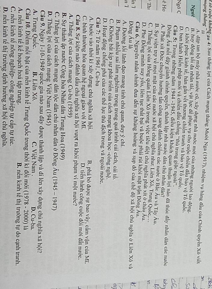 số cuộc khủng au 4: Sau thắng lợi của Cách mạng tháng Mười Nga (1917), nhiệm vụ hàng đầu của Chính quyền Xô viết
mạng tháng '' là
A. đập tan bộ máy nhà nước cũ, xây dựng nhà nước mới của những người lao động.
Ngườ B. huy động tối đa nhân tài, vật lực để phục vụ cho cuộc chiến đầu bảo vệ Tổ quốc
C. khôi phục kinh tế, hàn gắn vết thương chiến tranh và bảo vệ Tổ quốc.
D. ban hành Hiến pháp mới và chiến đầu chống “thù trong giặc ngoài”,
Ngô C  Câu 5: Trong những năm 1944 -1945, diều kiện khách quan thuận lợi nào đã thúc đầy nhân dân các nước
Đông Âu nổi dậy giành chính quyền, thành lập nhà nước dân chủ nhân dân?
ê Ho A. Phát xít Đức chuyển hướng tần công sang dánh chiếm các nước ở Bắc Âu và Tây Âu,
B. Sự viện trợ về mọi mặt của các nước xã hội chủ nghĩa như: Liên Xô, Trung Quốc,...
Th C. Thắng lợi của Hồng quân Liên Xô trong việc tiêu diệt chủ nghĩa phát xít ở châu Âu.
D. Phe Đồng minh suy yếu, liên tục thất bại và buộc phải rút khỏi mặt trận Đông Âu.
Câu 6. Nguyên nhân chính đưa đến sự khủng hoàng và sụp đồ của chế độ xã hội chủ nghĩa ở Liên Xô và
in 7 Đông Âu là
n 1 A. Dường lối lãnh đạo mang tính chủ quan, duy ý chí.
B. Phạm nhiều sai lầm nghiêm trọng trong quá trình cải cách, cải tổ.
og
C. Không bắt kịp sự phát triển của cách mạng khoa học -công nghệ.
D. Hoạt động chống phá của các thế lực thù địch trong và ngoài nước.
Câu 7: Từ năm 1961, Cu-ba
A. bước vào thời kì xây dựng chủ nghĩa xã hội. B. phá bỏ được sự bao vây, cấm vận của Mĩ.
C. bình thường hóa quan hệ ngoại giao với Mĩ. D. tiến hành công cuộc đổi mới đất nước.
Câu 8. Sự kiện nào đánh dầu chủ nghĩa xã hội vượt ra khỏi phạm vi một nước?
A. Thắng lợi của cách mang Cu-ba (1959)
B. Sự thành ập nước Cộng hòa Nhân dân Trung Hoa (1949)
C. Thắng lợi của cách mạng dân tộc dân chủ nhân dân ở Đông Âu (1945-1947)
D. Thắng lợi của cách mạng Việt Nam (1945)
Câu 9. Ngày 1-10-1949 quốc gia nào sau đây được thành lập và di lên xây dựng chủ nghĩa xã hội?
A. Trung Quốc. B. Liên Xô.  C. Việt Nam . D. Cu-ba.
Câu 10. Điểm nổi bật của nền kinh tế Trung Quốc trong thời kì đổi mới (1978-200 0) là
A. nền kinh tế kể hoạch hoá tập trung. B. nền kinh tế thị trường tự do cạnh tranh.
C. nền kinh tế nông nghiệp- công nghiệp tự cấp tự túc.
D. nền kinh tế thị trường dịnh hướng xã hội chủ nghĩa.