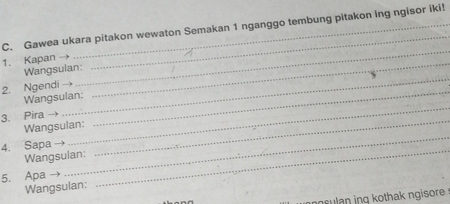 Gawea ukara pitakon wewaton Semakan 1 nganggo tembung pitakon ing ngisor iki! 
1. Kapan 
_ 
_ 
Wangsulan: 
2. Ngendi 
_ 
Wangsulan: 
_ 
3. Pira 
_ 
_ 
Wangsulan: 
_ 
4. Sapa 
Wangsulan: 
_ 
5. Apa 
Wangsulan: 
_ 
n sulan ing kothak ngisore .