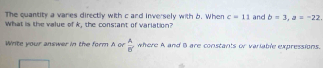 The quantity a varies directly with c and inversely with 6. When c=11 and b=3, a=-22. 
What is the value of k, the constant of variation? 
Write your answer in the form A or  A/B'  , where A and B are constants or variable expressions.