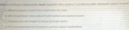 Which of ths statisments best explons the author's probdien with manned space ioee.
A. Maneed space st aver in the enepe nar for nw
I. We stosed lan stion atino Farth nellen we eotiton spoon.
* Pumens an ths fopple to trmed stomsh spaen.
4 s eost ipartien for remens to paroue spane expllcation.