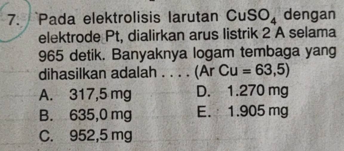 Pada elektrolisis larutan C uSO_4 dengan
elektrode Pt, dialirkan arus listrik 2 A selama
965 detik. Banyaknya logam tembaga yang
dihasilkan adalah_ (Ar C Cu=63,5)
A. 317,5 mg
D. 1.270 mg
B. 635,0 mg
E. 1.905 mg
C. 952,5 mg