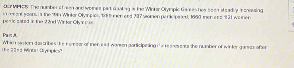 OLYMPICS The number of men and women participating in the Winter Olympic Games has been steadily increasing 
in recent years. In the 19th Winter Olympics, 1389 men and 787 women participated. 1660 men and 1121 women 
participated in the 22nd Winter Olympics. 
Part A 
Which system describes the number of men and women participating if x represents the number of winter games after 
the 22nd Winter Olympics?