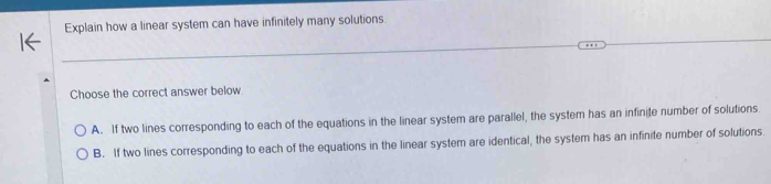 Explain how a linear system can have infinitely many solutions
Choose the correct answer below
A. If two lines corresponding to each of the equations in the linear system are parallel, the system has an infinite number of solutions.
B. If two lines corresponding to each of the equations in the linear system are identical, the system has an infinite number of solutions.