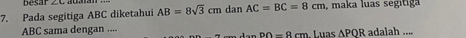 besar ∠ C
7. Pada segitiga ABC diketahui AB=8sqrt(3)cm dan AC=BC=8cm , maka luas segitiga
ABC sama dengan .... . Luas △ PQR adalah ....
PO=8cm