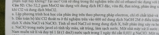 phạm luật hay không? Tại sao? Giả sử răng trong thí nghiệm trên chỉ có ethanol tác dụng với 1 
Câu 52: Cho 52, 2 gam MnO2 tác dụng với dung dịch HCl đặc, vừa đủ, đun nóng, phản ứng xã 
khí Cl2 và dung dịch MnCl2. 
a. Lập phương trình hoá học của phản ứng trên theo phương pháp electron, chỉ rõ chất khử và 
b. Dẫn toàn bộ khí Cl2 thoát ra ở thí nghiệm trên vào 600 ml dung dịch NaOH 2M ở điều kiện 
dịch X chứa NaCl và NaClO. Tính số mol NaCl có trong dung dịch X, biết phản ứng xảy ra ho 
c. NaClO trong nước javel có tính tầy màu, sát trùng, làm sạch nước. Một nhà máy xứ lí nước : 
Nam muồn xử lí và duy trì 1 lit (1 dm3) nước sạch trong 1 ngày thì cần 0,011 g NaClO. Một n